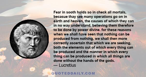 Fear in sooth holds so in check all mortals, becasue thay see many operations go on in earth and heaven, the causes of which they can in no way understand, believing them therefore to be done by power divine. for these