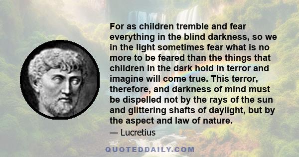 For as children tremble and fear everything in the blind darkness, so we in the light sometimes fear what is no more to be feared than the things that children in the dark hold in terror and imagine will come true. This 