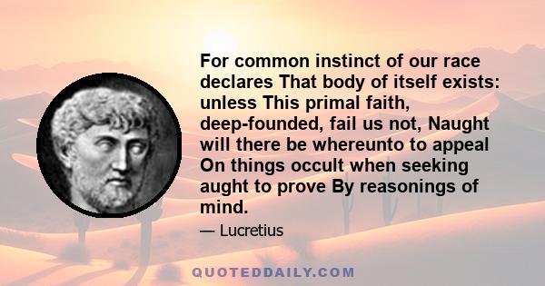 For common instinct of our race declares That body of itself exists: unless This primal faith, deep-founded, fail us not, Naught will there be whereunto to appeal On things occult when seeking aught to prove By