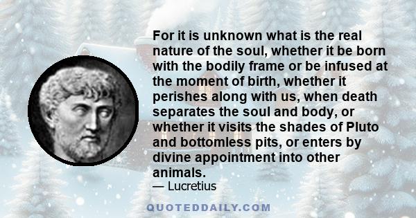 For it is unknown what is the real nature of the soul, whether it be born with the bodily frame or be infused at the moment of birth, whether it perishes along with us, when death separates the soul and body, or whether 