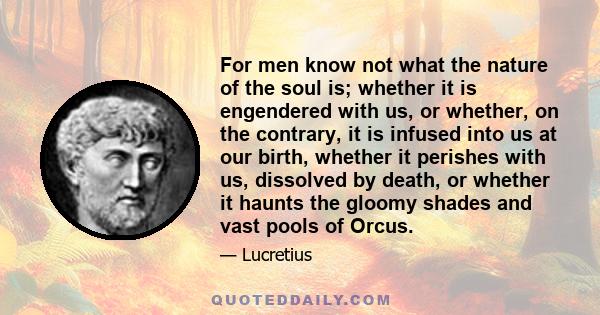 For men know not what the nature of the soul is; whether it is engendered with us, or whether, on the contrary, it is infused into us at our birth, whether it perishes with us, dissolved by death, or whether it haunts