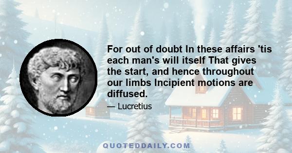 For out of doubt In these affairs 'tis each man's will itself That gives the start, and hence throughout our limbs Incipient motions are diffused.