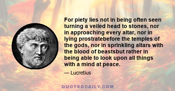 For piety lies not in being often seen turning a veiled head to stones, nor in approaching every altar, nor in lying prostratebefore the temples of the gods, nor in sprinkling altars with the blood of beastsbut rather