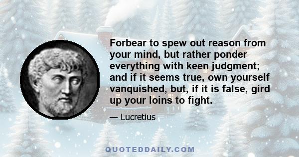 Forbear to spew out reason from your mind, but rather ponder everything with keen judgment; and if it seems true, own yourself vanquished, but, if it is false, gird up your loins to fight.