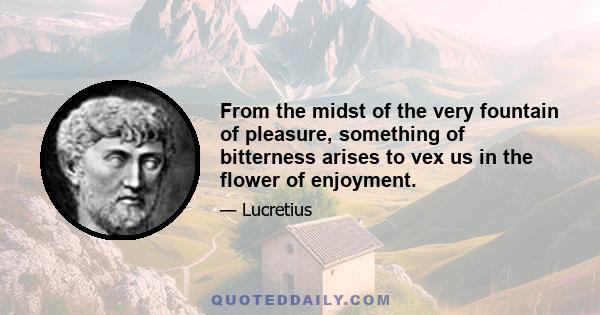 From the midst of the very fountain of pleasure, something of bitterness arises to vex us in the flower of enjoyment.