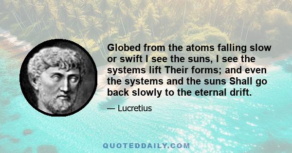 Globed from the atoms falling slow or swift I see the suns, I see the systems lift Their forms; and even the systems and the suns Shall go back slowly to the eternal drift.