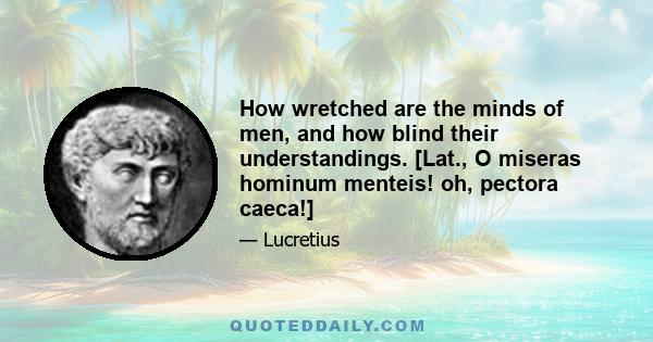 How wretched are the minds of men, and how blind their understandings. [Lat., O miseras hominum menteis! oh, pectora caeca!]