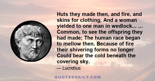 Huts they made then, and fire, and skins for clothing, And a woman yielded to one man in wedlock... ... Common, to see the offspring they had made; The human race began to mellow then. Because of fire their shivering