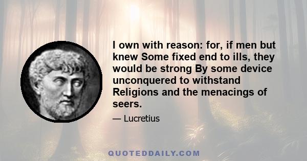 I own with reason: for, if men but knew Some fixed end to ills, they would be strong By some device unconquered to withstand Religions and the menacings of seers.