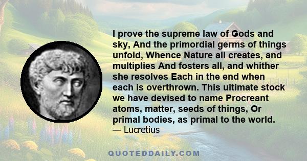 I prove the supreme law of Gods and sky, And the primordial germs of things unfold, Whence Nature all creates, and multiplies And fosters all, and whither she resolves Each in the end when each is overthrown. This