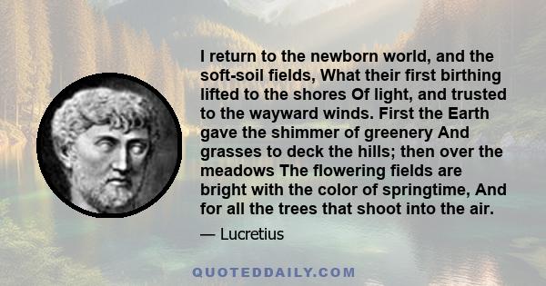 I return to the newborn world, and the soft-soil fields, What their first birthing lifted to the shores Of light, and trusted to the wayward winds. First the Earth gave the shimmer of greenery And grasses to deck the