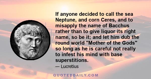 If anyone decided to call the sea Neptune, and corn Ceres, and to misapply the name of Bacchus rather than to give liquor its right name, so be it; and let him dub the round world Mother of the Gods so long as he is