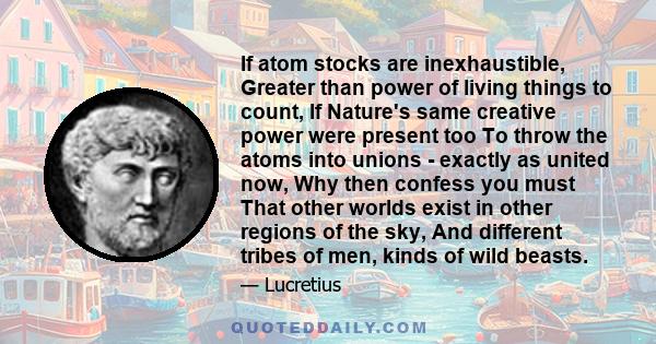 If atom stocks are inexhaustible, Greater than power of living things to count, If Nature's same creative power were present too To throw the atoms into unions - exactly as united now, Why then confess you must That