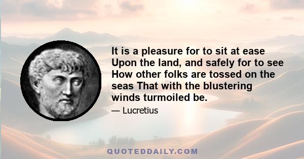 It is a pleasure for to sit at ease Upon the land, and safely for to see How other folks are tossed on the seas That with the blustering winds turmoiled be.