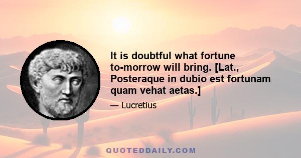 It is doubtful what fortune to-morrow will bring. [Lat., Posteraque in dubio est fortunam quam vehat aetas.]