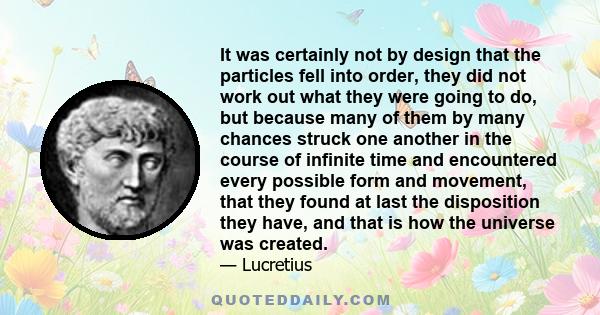 It was certainly not by design that the particles fell into order, they did not work out what they were going to do, but because many of them by many chances struck one another in the course of infinite time and