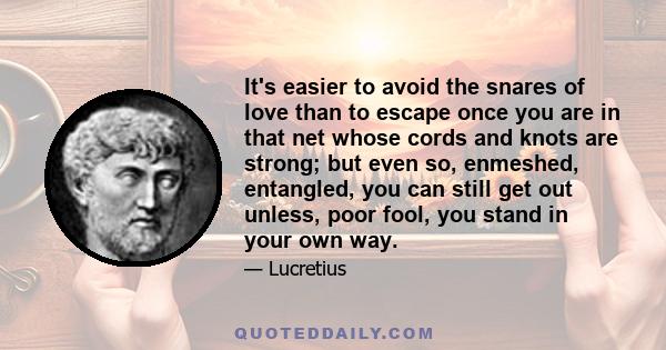 It's easier to avoid the snares of love than to escape once you are in that net whose cords and knots are strong; but even so, enmeshed, entangled, you can still get out unless, poor fool, you stand in your own way.