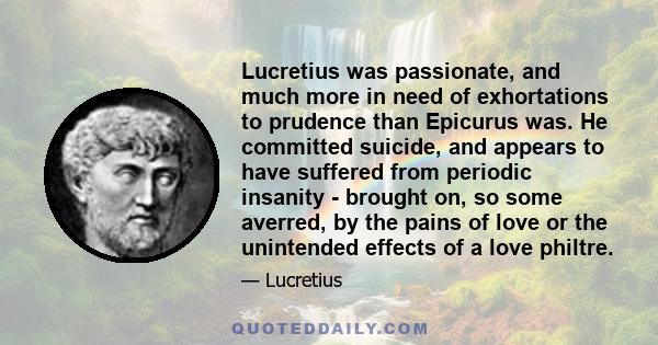 Lucretius was passionate, and much more in need of exhortations to prudence than Epicurus was. He committed suicide, and appears to have suffered from periodic insanity - brought on, so some averred, by the pains of