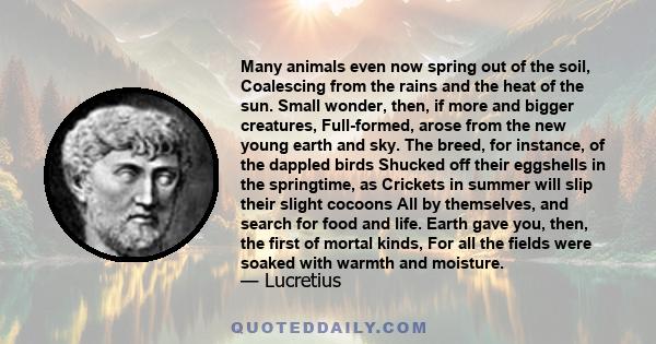 Many animals even now spring out of the soil, Coalescing from the rains and the heat of the sun. Small wonder, then, if more and bigger creatures, Full-formed, arose from the new young earth and sky. The breed, for