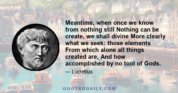 Meantime, when once we know from nothing still Nothing can be create, we shall divine More clearly what we seek: those elements From which alone all things created are, And how accomplished by no tool of Gods.