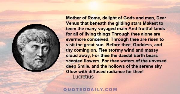 Mother of Rome, delight of Gods and men, Dear Venus that beneath the gliding stars Makest to teem the many-voyaged main And fruitful lands- for all of living things Through thee alone are evermore conceived, Through