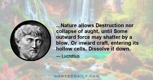 ...Nature allows Destruction nor collapse of aught, until Some outward force may shatter by a blow, Or inward craft, entering its hollow cells, Dissolve it down.