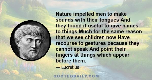 Nature impelled men to make sounds with their tongues And they found it useful to give names to things Much for the same reason that we see children now Have recourse to gestures because they cannot speak And point