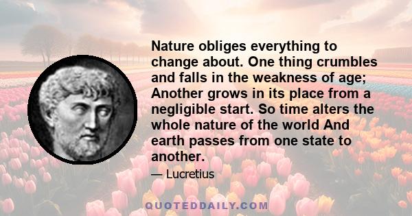 Nature obliges everything to change about. One thing crumbles and falls in the weakness of age; Another grows in its place from a negligible start. So time alters the whole nature of the world And earth passes from one