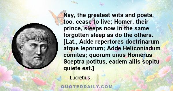 Nay, the greatest wits and poets, too, cease to live; Homer, their prince, sleeps now in the same forgotten sleep as do the others. [Lat., Adde repertores doctrinarum atque leporum; Adde Heliconiadum comites; quorum