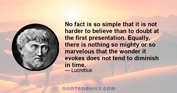 No fact is so simple that it is not harder to believe than to doubt at the first presentation. Equally, there is nothing so mighty or so marvelous that the wonder it evokes does not tend to diminish in time.