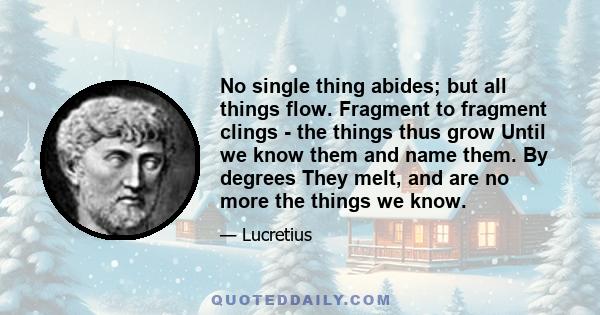 No single thing abides; but all things flow. Fragment to fragment clings - the things thus grow Until we know them and name them. By degrees They melt, and are no more the things we know.