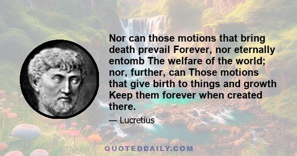 Nor can those motions that bring death prevail Forever, nor eternally entomb The welfare of the world; nor, further, can Those motions that give birth to things and growth Keep them forever when created there.