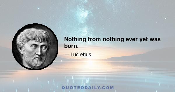 Nothing from nothing ever yet was born.