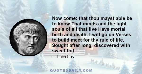 Now come: that thou mayst able be to know That minds and the light souls of all that live Have mortal birth and death, I will go on Verses to build meet for thy rule of life, Sought after long, discovered with sweet