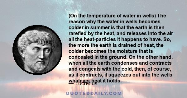 (On the temperature of water in wells) The reason why the water in wells becomes colder in summer is that the earth is then rarefied by the heat, and releases into the air all the heat-particles it happens to have. So,