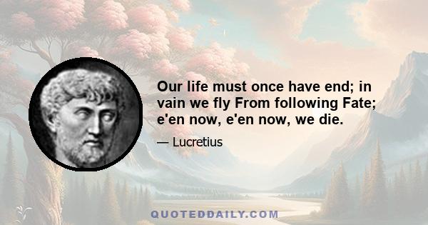 Our life must once have end; in vain we fly From following Fate; e'en now, e'en now, we die.