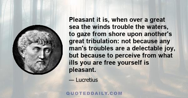 Pleasant it is, when over a great sea the winds trouble the waters, to gaze from shore upon another's great tribulation: not because any man's troubles are a delectable joy, but because to perceive from what ills you