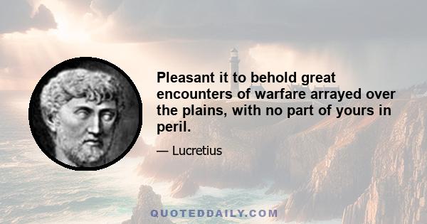 Pleasant it to behold great encounters of warfare arrayed over the plains, with no part of yours in peril.