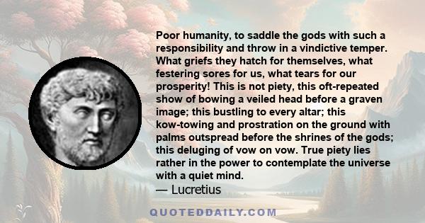 Poor humanity, to saddle the gods with such a responsibility and throw in a vindictive temper. What griefs they hatch for themselves, what festering sores for us, what tears for our prosperity! This is not piety, this