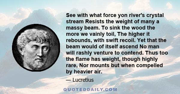 See with what force yon river's crystal stream Resists the weight of many a massy beam. To sink the wood the more we vainly toil, The higher it rebounds, with swift recoil. Yet that the beam would of itself ascend No