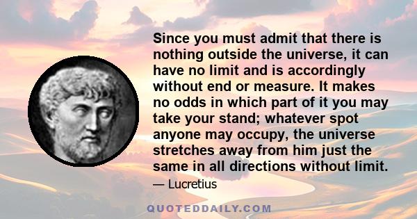 Since you must admit that there is nothing outside the universe, it can have no limit and is accordingly without end or measure. It makes no odds in which part of it you may take your stand; whatever spot anyone may