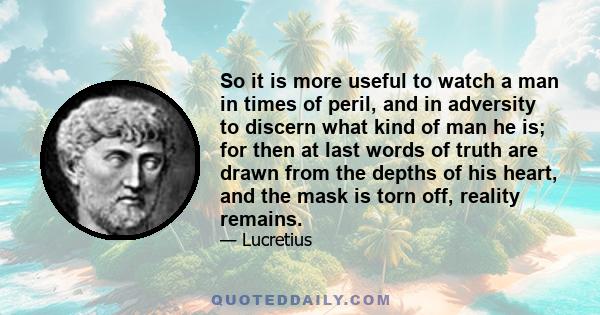 So it is more useful to watch a man in times of peril, and in adversity to discern what kind of man he is; for then at last words of truth are drawn from the depths of his heart, and the mask is torn off, reality