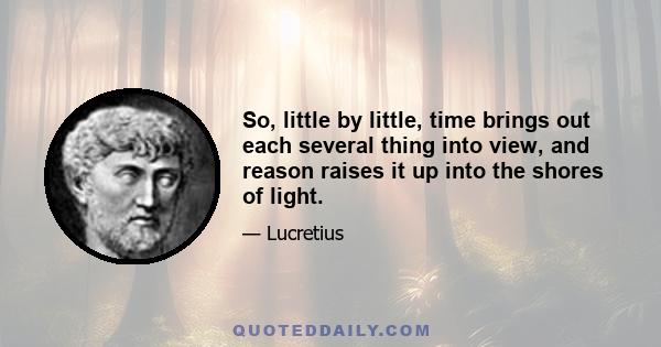 So, little by little, time brings out each several thing into view, and reason raises it up into the shores of light.