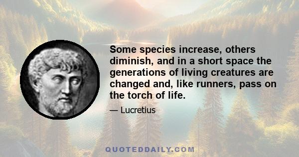 Some species increase, others diminish, and in a short space the generations of living creatures are changed and, like runners, pass on the torch of life.