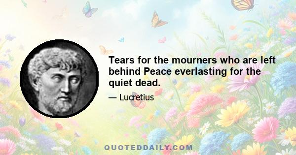 Tears for the mourners who are left behind Peace everlasting for the quiet dead.