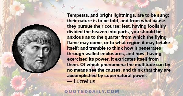 Tempests, and bright lightnings, are to be sung; their nature is to be told, and from what cause they pursue their course; lest, having foolishly divided the heaven into parts, you should be anxious as to the quarter