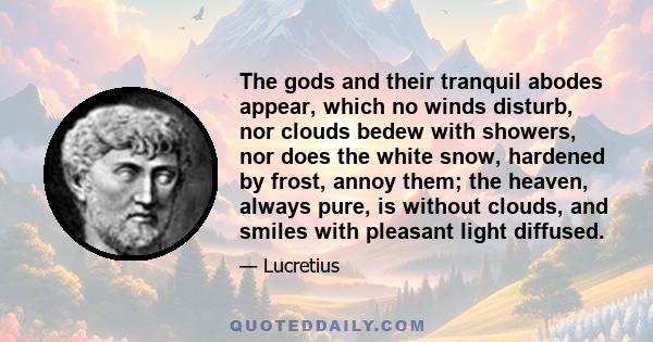 The gods and their tranquil abodes appear, which no winds disturb, nor clouds bedew with showers, nor does the white snow, hardened by frost, annoy them; the heaven, always pure, is without clouds, and smiles with