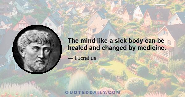 The mind like a sick body can be healed and changed by medicine.