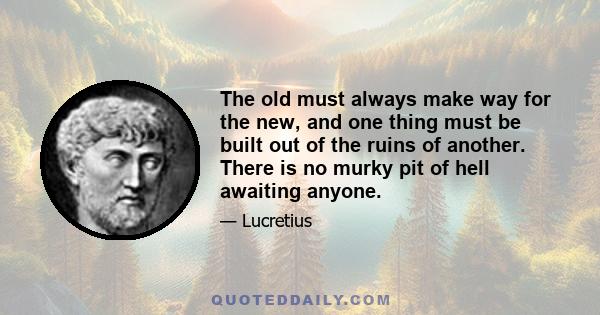 The old must always make way for the new, and one thing must be built out of the ruins of another. There is no murky pit of hell awaiting anyone.