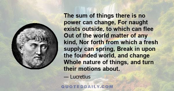 The sum of things there is no power can change, For naught exists outside, to which can flee Out of the world matter of any kind, Nor forth from which a fresh supply can spring, Break in upon the founded world, and